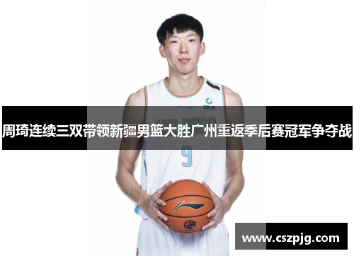 周琦连续三双带领新疆男篮大胜广州重返季后赛冠军争夺战